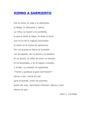 HIMNO A SARMIENTO


Fue la lucha, tu vida y tu elemento;

la fatiga, tu descanso y calma.

La niñez, tu ilusión y tu contento,

la que al darle el saber, le diste el alma.

Con la luz de tu ingenio iluminaste

la razón en la noche de ignorancia

Por ver grande la Patria tú luchaste

con la espada, con la pluma y la palabra.

En su pecho, la niñez de amor un templo

te ha levantado, y en él sigues viviendo,

Y al latir, su corazón va repitiendo

¡"Honor y gratitud al gran Sarmiento"!

Gloria y loor, honra sin par

para el grande, entre los grandes,

padre del aula, Sarmiento inmortal. ¡Gloria y loor!

Honra sin par..

                                              autor L. Corretjer
 