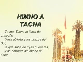 Tacna, Tacna la tierra de
ensueño
tierra abierta a los brazos del
Sol,
la que sabe de rojas quimeras,
y se enfrenta sin miedo al
dolor.
HIMNO AHIMNO A
TACNATACNA
 
