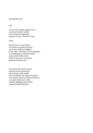detungurahua inno


coro

Con la voce di acqua Agoyán voce --
un inno di fratelli e sorelle,
che il Ambato Tungurahua,
riempito il cielo e tremare le mani.

strofa

Nostra terra, la corsa all'oro,
è riversato sui quattro orizzonti,
con il coro audacia coraggiosa
le sue valli, i suoi fiumi, le sue montagne,
è un melting pot e serbatoio anche:
al suo interno l'idea versa;
Will è la sua forza, la costanza,
pulsanti ed eterna virtù.



Con il fuoco dei nostri vulcani
l'aureola accese reputazione
che la Juanes solare nobile
che è un indiano con l'anima espaitola.
E la relativa cassa è un bronzo sonorous i
n cui quel motto sacro vibra:
 libertà e hidalguía, tesoro della
penna ed anche dell'aratro.
 