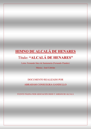 HIMNO DE ALCALÁ DE HENARES
 Título: “ALCALÁ DE HENARES”
   Letra: Fernando Sáez de Santamaría (Fernando Flandes)

                   Música : José Cebrián




         DOCUMENTO REALIZADO POR

      ABRAHAM CONSUEGRA GANDULLO


FUENTE PÁGINA WEB ASOCIACIÓN HIJOS Y AMIGOS DE ALCALÁ
 