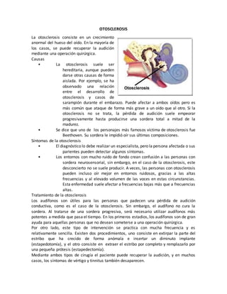 OTOSCLEROSIS
La otosclerosis consiste en un crecimiento
anormal del hueso del oído. En la mayoría de
los casos, se puede recuperar la audición
mediante una operación quirúrgica.
Causas
• La otosclerosis suele ser
hereditaria, aunque pueden
darse otras causas de forma
aislada. Por ejemplo, se ha
observado una relación
entre el desarrollo de
otosclerosis y casos de
sarampión durante el embarazo. Puede afectar a ambos oídos pero es
más común que ataque de forma más grave a un oído que al otro. Si la
otosclerosis no se trata, la pérdida de audición suele empeorar
progresivamente hasta producirse una sordera total a mitad de la
madurez.
• Se dice que uno de los personajes más famosos víctima de otosclerosis fue
Beethoven. Su sordera le impidió oír sus últimas composiciones.
Síntomas de la otosclerosis
• El diagnóstico lo debe realizar un especialista, pero la persona afectada o sus
parientes pueden detectar algunos síntomas.
• Los entornos con mucho ruido de fondo crean confusión a las personas con
sordera neurosensorial, sin embargo, en el caso de la otosclerosis, este
desconcierto no se suele producir. A veces, las personas con otosclerosis
pueden incluso oír mejor en entornos ruidosos, gracias a las altas
frecuencias y al elevado volumen de las voces en estas circunstancias.
Esta enfermedad suele afectar a frecuencias bajas más que a frecuencias
altas.
Tratamiento de la otosclerosis
Los audífonos son útiles para las personas que padecen una pérdida de audición
conductiva, como es el caso de la otosclerosis. Sin embargo, el audífono no cura la
sordera. Al tratarse de una sordera progresiva, será necesario utilizar audífonos más
potentes a medida que pasa el tiempo. En los primeros estadios, los audífonos son de gran
ayuda para aquellas personas que no desean someterse a una operación quirúrgica.
Por otro lado, este tipo de intervención se practica con mucha frecuencia y es
relativamente sencilla. Existen dos procedimientos, uno consiste en extirpar la parte del
estribo que ha crecido de forma anómala e insertar un diminuto implante
(estapedotomía), y el otro consiste en extraer el estribo por completo y remplazarlo por
una pequeña prótesis (estapedectomía).
Mediante ambos tipos de cirugía el paciente puede recuperar la audición, y en muchos
casos, los síntomas de vértigo y tinnitus también desaparecen.
 