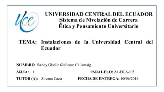 UNIVERSIDAD CENTRAL DEL ECUADOR
Sistema de Nivelación de Carrera
Ética y Pensamiento Universitario
TEMA: Instalaciones de la Universidad Central del
Ecuador
NOMBRE: Sandy Giselle Guilcaso Callatasig
ÁREA: 1 PARALELO: A1-FCA-I05
TUTOR (A): Silvana Caza FECHA DE ENTREGA: 10/06/2018
 
