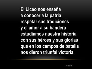 El Liceo nos enseña
a conocer a la patria
respetar sus tradiciones
y el amor a su bandera
estudiamos nuestra historia
con sus héroes y sus glorias
que en los campos de batalla
nos dieron triunfal victoria.
06-05-2015
 