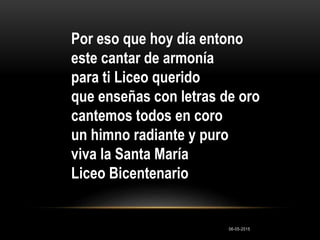 Por eso que hoy día entono
este cantar de armonía
para ti Liceo querido
que enseñas con letras de oro
cantemos todos en coro
un himno radiante y puro
viva la Santa María
Liceo Bicentenario
06-05-2015
 