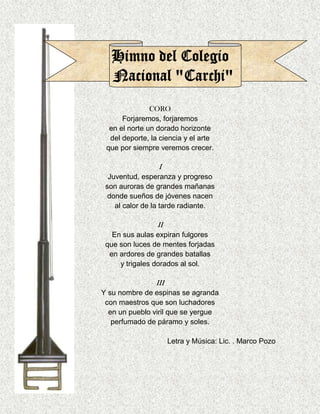 CORO
      Forjaremos, forjaremos
  en el norte un dorado horizonte
  del deporte, la ciencia y el arte
 que por siempre veremos crecer.

                 I
  Juventud, esperanza y progreso
 son auroras de grandes mañanas
  donde sueños de jóvenes nacen
    al calor de la tarde radiante.

                 II
   En sus aulas expiran fulgores
 que son luces de mentes forjadas
  en ardores de grandes batallas
     y trigales dorados al sol.

                III
Y su nombre de espinas se agranda
 con maestros que son luchadores
  en un pueblo viril que se yergue
   perfumado de páramo y soles.

                      Letra y Música: Lic. . Marco Pozo
 