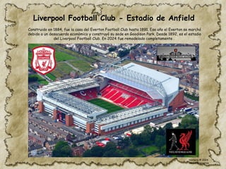 Liverpool Football Club - Estadio de Anfield
Construido en 1884, fue la casa del Everton Football Club hasta 1891. Ese año el Everton se marchó
debido a un desacuerdo económico y construyó su sede en Goodison Park. Desde 1892, es el estadio
del Liverpool Football Club. En 2024 fue remodelado completamente .
Historia © 2024
Simon Ibarretxe
 