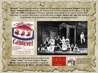 “Carousel “fue el segundo musical creado por el legendario dúo Richard Rodgers (música) y
Oscar Hammerstein II (letras). Se estrenó con un éxito rotundo en Broadway el 19 de
abril de 1945 en el Majestic Theatre, logrando mantenerse en cartelera durante 890
funciones. La revista Time llegó a calificarlo como el mejor musical del siglo XX debido a
“su profunda carga dramática y la complejidad de sus personajes”.
La trama está adaptada de la obra teatral de
1909 “Liliom”, del autor húngaro Ferenc
Molnár, trasladando el escenario original de
Budapest a la costa de Maine, Estados Unidos.
 