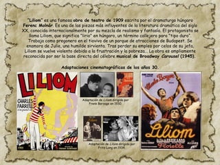 “Liliom” es una famosa obra de teatro de 1909 escrita por el dramaturgo húngaro
Ferenc Molnár. Es una de las piezas más influyentes de la literatura dramática del siglo
XX, conocida internacionalmente por su mezcla de realismo y fantasía. El protagonista se
llama Liliom, que significa "lirio" en húngaro, un término callejero para "tipo duro“.
Trabaja como pregonero en el tiovivo de un parque de atracciones de Budapest. Se
enamora de Julie, una humilde sirvienta. Tras perder su empleo por celos de su jefa,
Liliom se vuelve violento debido a la frustración y la pobreza... La obra es ampliamente
reconocida por ser la base directa del célebre musical de Broadway Carousel (1945).
Adaptación de Liliom dirigida por
Fritz Lang en 1934.
Adaptación de Liliom dirigida por
Frank Borzage en 1930.
Adaptaciones cinematográficas de los años 30.
 
