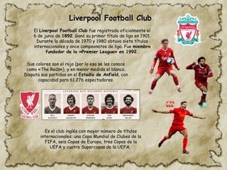 Liverpool Football Club
El Liverpool Football Club fue registrado oficialmente el
6 de junio de 1892. Ganó su primer título de liga en 1901.
Durante la década de 1970 y 1980 obtuvo siete títulos
internacionales y once campeonatos de liga. Fue miembro
fundador de la «Premier League» en 1992.
Sus colores son el rojo (por lo eso se les conoce
como «The Reds»), y en menor medida el blanco.
Disputa sus partidos en el Estadio de Anfield, con
capacidad para 61.276 espectadores.
Es el club inglés con mayor número de títulos
internacionales:​una Copa Mundial de Clubes de la
FIFA, seis Copas de Europa, tres Copas de la
UEFA y cuatro Supercopas de la UEFA.
 