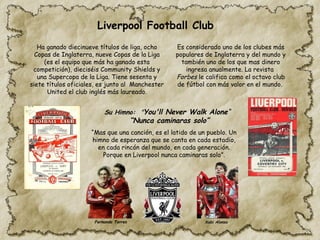 Su Himno: "You'll Never Walk Alone“
“Nunca caminaras solo”
“Mas que una canción, es el latido de un pueblo. Un
himno de esperanza que se canta en cada estadio,
en cada rincón del mundo, en cada generación.
Porque en Liverpool nunca caminaras solo”.
Es considerado uno de los clubes más
populares de Inglaterra y del mundo y
también uno de los que mas dinero
ingresa anualmente. La revista
Forbes le califica como el octavo club
de fútbol con más valor en el mundo.
Ha ganado diecinueve títulos de liga,​ocho
Copas de Inglaterra,​nueve Copas de la Liga​
(es el equipo que más ha ganado esta
competición), dieciséis Community Shields y
una Supercopa de la Liga. Tiene sesenta y
siete títulos oficiales, es junto al Manchester
United el club inglés más laureado.
Liverpool Football Club
Fernando Torres Xabi Alonso
 