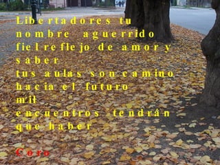 Libertadores tu nombre aguerrido fiel reflejo de amor y saber tus aulas son camino hacia el futuro mil encuentros tendrán que haber  Coro Voces de niños, signo vital Libertadores mi aula mi hogar Voces de niños, signo vital Libertadores mi aula mi hogar 