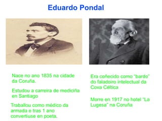 Eduardo Pondal
Nace no ano 1835 na cidade
da Coruña.
Estudou a carreira de mediciña
en Santiago
Traballou como médico da
armada e tras 1 ano
convertiuse en poeta.
Era coñecido como “bardo”
do faladoiro intelectual da
Cova Céltica
Morre en 1917 no hotel “La
Lugesa” na Coruña
 