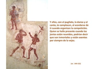 Y ellos, con el pugilato, la danza y el
canto, te complacen, al acordarse de
ti cuando organizan la competición.
Quien se halle presente cuando los
jonios están reunidos, podrían decir
que son inmortales y están exentos
por siempre de la vejez.

(vv. 149-152)

 