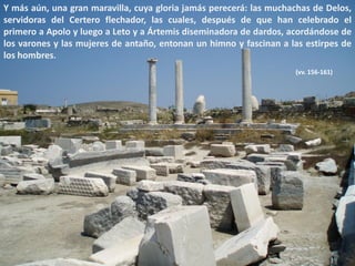 Y más aún, una gran maravilla, cuya gloria jamás perecerá: las muchachas de Delos,
servidoras del Certero flechador, las cuales, después de que han celebrado el
primero a Apolo y luego a Leto y a Ártemis diseminadora de dardos, acordándose de
los varones y las mujeres de antaño, entonan un himno y fascinan a las estirpes de
los hombres.
(vv. 156-161)

 
