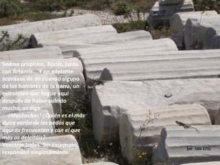 Sedme propicios, Apolo, junto
con Ártemis... Y en adelante
acordaos de mí cuando alguno
de los hombres de la tierra, un
extranjero que llegue aquí
después de haber sufrido
mucho, os diga:
-¡Muchachas! ¿Quién es el más
dulce varón de los aedos que
aquí os frecuentan y con el que
más os deleitáis?
Vosotras todas. Sin excepción,
responded elogiosamente:

(vv. 165-171)

 
