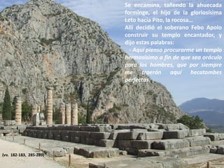 Se encamina, tañendo la ahuecada
forminge, el hijo de la gloriosísima
Leto hacia Pito, la rocosa…
Allí decidió el soberano Febo Apolo
construir su templo encantador, y
dijo estas palabras:
- Aquí pienso procurarme un templo
hermosísimo a fin de que sea oráculo
para los hombres, que por siempre
me traerán aquí hecatombes
perfectas.

(vv. 182-183, 285-289)

 