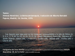 Textos:
Himnos Homéricos. La Batracomiomaquia, traducción de Alberto Bernabé
Pajares, Madrid, Ed. Gredos, 1978.

Los lugares que aparecen en las imágenes corresponden a la isla de Delos (2,
3, 5, 6 , 7, 9, 10, 11, 12, 13, 14, 15, 23, 24 –desde Míconos-), Paros (4), Míconos (8 desde Delos)-, Quíos (16), Letoon (17), Sardes (18), Mileto (19) , Delfos (20) y
Claros (22).

Fotografías de Rosa Mariño (con licencia Creative Commons-Reconocimiento-NoComercial-SinObraDerivada 3.0, excepto
diapositiva 20, de T.J.Foster (todos los derechos reservados).

 
