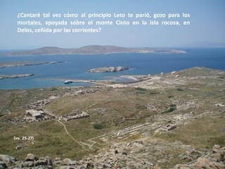 ¿Cantaré tal vez cómo al principio Leto te parió, gozo para los
mortales, apoyada sobre el monte Cinto en la isla rocosa, en
Delos, ceñida por las corrientes?

(vv. 25-27)

 