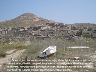 - Delos, ¿querrías ser la sede de mi hijo, Febo Apolo, y que erigieran
sobre ti un espléndido templo? Ningún otro recalará jamás en tus costas, ni
te honrará. Tampoco creo que vayas a estar sobrada de bueyes ni de ovejas,
ni producirás viñedos ni harás crecer innumerables plantas.
(vv. 51-55)

 