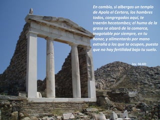 En cambio, si albergas un templo
de Apolo el Certero, los hombres
todos, congregados aquí, te
traerán hecatombes; el humo de la
grasa se alzará de la comarca,
inagotable por siempre, en tu
honor, y alimentarás por mano
extraña a los que te ocupen, puesto
que no hay fertilidad bajo tu suelo.
(vv. 56-60)

 