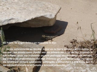 Así habló. Se alegró Delos y en respuesta le dijo:
- Siento naturalmente un terrible temor en mi fuero interno y en mi ánimo, no
sea que , tan pronto como (Apolo) vea por primera vez la luz del sol, juzgando la
isla indigna –pues soy realmente un puro pedregal- derribándome con sus pies,
me eche a las profundidades del mar. Entonces un gran oleaje sobre mi cabeza
me tendrá por siempre totalmente sumergida, y él marchará a otra tierra que le
agrade para procurarse un templo y boscosas arboledas.
(vv. 61, 70-76)

 