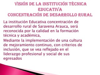 La institución Educativa concentración de
desarrollo rural de Saravena Arauca, será
reconocida por la calidad en la formación
técnica y académica,
Mediante la implementación de una cultura
de mejoramiento continuo, con criterios de
inclusión, que se vea reflejado en el
liderazgo profesional y social de sus
egresados
 