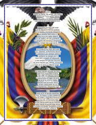 CORO
¡Salve oh Patria, mil veces! ¡Oh Patria!
¡Gloria a ti! Y a tu pecho rebosa
gozo y paz, y tu frente radiosa
más que el sol contemplamos lucir.
(I)
Indignados tus hijos del yugo
que te impuso la ibérica audacia,
de la injusta y horrenda desgracia
que pesaba fatal sobre ti,
santa voz a los cielos alzaron,
voz de noble y sin par juramento,
de vengarte del monstruo sangriento,
de romper ese yugo servil.
(II)
Los primeros los hijos del suelo
que, soberbio; el Pichincha decora
te aclamaron por siempre señora
y vertieron su sangre por tí.
Dios miró y aceptó el holacausto,
y esa sangre fue germen fecundo
de otros héroes que, atónito, el mundo
vio en tu torno a millares surgir.
(III)
De estos héroes al brazo de hierro
nada tuvo invencible la tierra,
y del valle a la altísima sierra
se escuchaba el fragor de la lid;
tras la lid la victoria volaba,
libertad tras el triunfo venía,
y al león destrozado se oía,
de impotencia y despecho rugir.
(IV)
Cedió al fin la fiereza española,
y hoy, oh Patria, tu libre existencia
es la noble y magnífica herencia
que nos dio, el heroísmo feliz;
de las manos paternas la hubimos,
nadie intente arrancárnosla ahora,
ni nuestra ira excitar vengadora quiera,
necio o audaz, contra si.
 