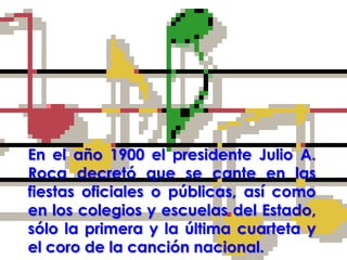 En el año 1900 el presidente Julio A. Roca decretó que se cante en las fiestas oficiales o públicas, así como en los colegios y escuelas del Estado, sólo la primera y la última cuarteta y el coro de la canción nacional.