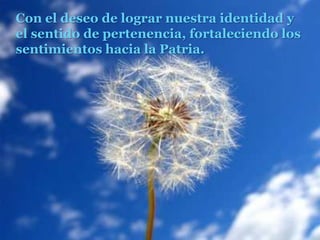 Con el deseo de lograr nuestra identidad y el sentido de pertenencia, fortaleciendo los sentimientos hacia la Patria.