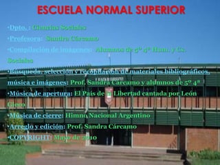 ESCUELA NORMAL SUPERIORDpto. : Ciencias SocialesProfesora:  Sandra Cárcamo   Compilación de imágenes:  Alumnos de 5º 4ª Hum. y Cs.SocialesBúsqueda, selección y recopilación de materiales bibliográficos, música e imágenes: Prof. Sandra Cárcamo y alumnos de 5º 4ªMúsica de apertura: El País de la Libertad cantada por León GiecoMúsica de cierre: Himno Nacional ArgentinoArreglo y edición: Prof. Sandra CárcamoCOPYRIGHT: Mayo de 2010