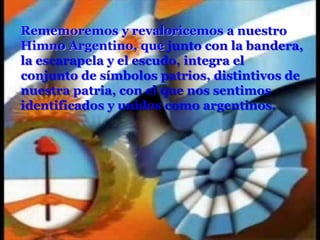 Rememoremos y revaloricemos a nuestro Himno Argentino, que junto con la bandera, la escarapela y el escudo, integra el conjunto de símbolos patrios, distintivos de nuestra patria, con el que nos sentimos identificados y unidos como argentinos. 