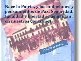 Nace la Patria, y las ambiciones y pensamientos de Paz, Seguridad, Igualdad y libertad se agigantan en nuestros corazones.25 de Mayo de 1810
