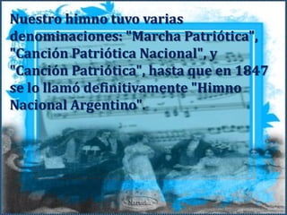 Nuestro himno tuvo varias denominaciones: "Marcha Patriótica", "Canción Patriótica Nacional", y "Canción Patriótica", hasta que en 1847 se lo llamó definitivamente "Himno Nacional Argentino". 