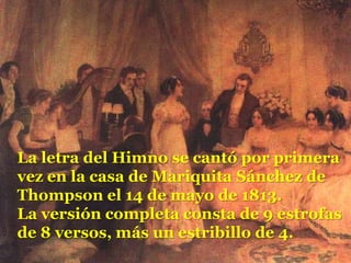 La letra del Himno se cantó por primera vez en la casa de Mariquita Sánchez de Thompson el 14 de mayo de 1813.La versión completa consta de 9 estrofas de 8 versos, más un estribillo de 4. 