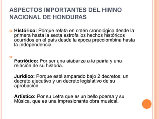 ASPECTOS IMPORTANTES DEL HIMNO
NACIONAL DE HONDURAS
 Histórico: Porque relata en orden cronológico desde la
primera hasta la sexta estrofa los hechos históricos
ocurridos en el país desde la época precolombina hasta
la Independencia.

Patriótico: Por ser una alabanza a la patria y una
relación de su historia.
Jurídico: Porque está amparado bajo 2 decretos; un
decreto ejecutivo y un decreto legislativo de su
aprobación.
Artístico: Por su Letra que es un bello poema y su
Música, que es una impresionante obra musical.
 