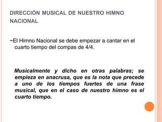 DIRECCIÓN MUSICAL DE NUESTRO HIMNO
NACIONAL
~El Himno Nacional se debe empezar a cantar en el
cuarto tiempo del compas de 4/4.
Musicalmente y dicho en otras palabras; se
empieza en anacrusa, que es la nota que precede
a uno de los tiempos fuertes de una frase
musical, que en el caso de nuestro himno es el
cuarto tiempo.
 