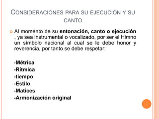 CONSIDERACIONES PARA SU EJECUCIÓN Y SU
CANTO
 Al momento de su entonación, canto o ejecución
, ya sea instrumental o vocalizado, por ser el Himno
un símbolo nacional al cual se le debe honor y
reverencia, por tanto se debe respetar:
-Métrica
-Rítmica
-tiempo
-Estilo
-Matices
-Armonización original
 