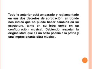 Todo lo anterior está amparado y reglamentado
en sus dos decretos de aprobación, en donde
nos indica que no puede haber cambios en su
estructura, tanto en su letra como en su
configuración musical. Debiendo respetar la
originalidad, que es un bello poema a la patria y
una impresionante obra musical.
 