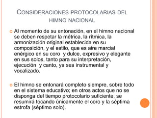 CONSIDERACIONES PROTOCOLARIAS DEL
HIMNO NACIONAL
 Al momento de su entonación, en el himno nacional
se deben respetar la métrica, la rítmica, la
armonización original establecida en su
composición, y el estilo, que es aire marcial
enérgico en su coro y dulce, expresivo y elegante
en sus solos, tanto para su interpretación,
ejecución y canto, ya sea instrumental y
vocalizado.
 El himno se entonará completo siempre, sobre todo
en el sistema educativo; en otros actos que no se
disponga del tiempo protocolario suficiente, se
resumirá tocando únicamente el coro y la séptima
estrofa (séptimo solo).
 