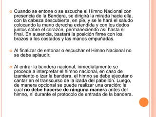  Cuando se entone o se escuche el Himno Nacional con
presencia de la Bandera, se dirigirá la mirada hacia ella,
con la cabeza descubierta, en pie, y se le hará el saludo
colocando la mano derecha extendida y con los dedos
juntos sobre el corazón, permaneciendo así hasta el
final. En ausencia, bastará la posición firme con los
brazos a los costados y las manos empuñadas.
 Al finalizar de entonar o escuchar el Himno Nacional no
se debe aplaudir.
 Al entrar la bandera nacional, inmediatamente se
procede a interpretar el himno nacional, en caso de
izamiento o izar la bandera, el himno se debe ejecutar o
cantar en el transcurso de la izada del pabellón. Luego,
de manera opcional se puede realizar una oración; la
cual no debe hacerse de ninguna manera antes del
himno, ni durante el protocolo de entrada de la bandera.
 