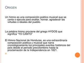 ORIGEN
Un himno es una composición poético musical que se
canta o ejecuta para exaltar, honrar, agradecer las
virtudes o ideales del pueblo.
La palabra himno proviene del griego HYDOS que
significa “YO CANTO”
El Himno Nacional de Honduras, es una extraordinaria
composición poética y musical que narra
cronológicamente los principales eventos históricos del
país desde el período precolombino hasta la
proclamación de la Independencia en 1821.

 