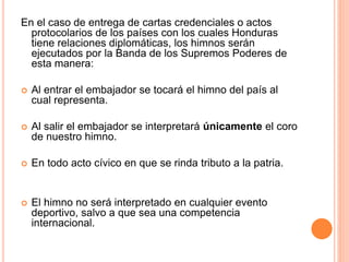 En el caso de entrega de cartas credenciales o actos
protocolarios de los países con los cuales Honduras
tiene relaciones diplomáticas, los himnos serán
ejecutados por la Banda de los Supremos Poderes de
esta manera:
 Al entrar el embajador se tocará el himno del país al
cual representa.
 Al salir el embajador se interpretará únicamente el coro
de nuestro himno.
 En todo acto cívico en que se rinda tributo a la patria.
 El himno no será interpretado en cualquier evento
deportivo, salvo a que sea una competencia
internacional.
 