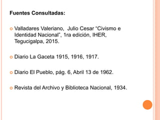 Fuentes Consultadas:
 Valladares Valeriano, Julio Cesar “Civismo e
Identidad Nacional”, 1ra edición, IHER,
Tegucigalpa, 2015.
 Diario La Gaceta 1915, 1916, 1917.
 Diario El Pueblo, pág. 6, Abril 13 de 1962.
 Revista del Archivo y Biblioteca Nacional, 1934.
 