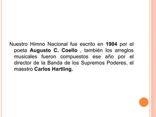 Nuestro Himno Nacional fue escrito en 1904 por el
poeta Augusto C. Coello , también los arreglos
musicales fueron compuestos ese año por el
director de la Banda de los Supremos Poderes, el
maestro Carlos Hartling.
 