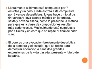  Literalmente el himno está compuesto por 7
estrofas y un coro. Cada estrofa está compuesta
por 8 versos decasílabos, lo que hace un total de
64 versos y lleva acento métrico en la tercera,
sexta y novena sílaba, como lo prescribe la métrica
para que esta clase de composiciones resulten
más cadenciosas. Musicalmente está compuesto
por 7 Solos y un coro que se repite al final de cada
solo.
 El coro es una evocación brevemente descriptiva
de la bandera y el escudo, que se repite para
demostrar adoración a esas dos grandes
expresiones de la vida pasada, presente y futuro de
la patria.
 
