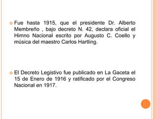  Fue hasta 1915, que el presidente Dr. Alberto
Membreño , bajo decreto N. 42, declara oficial el
Himno Nacional escrito por Augusto C. Coello y
música del maestro Carlos Hartling.
 El Decreto Legistivo fue publicado en La Gaceta el
15 de Enero de 1916 y ratificado por el Congreso
Nacional en 1917.
 
