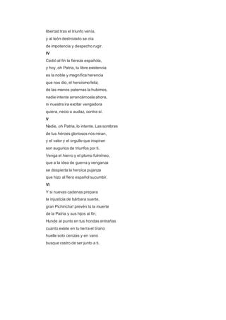 libertad tras el triunfo venía, 
y al león destrozado se oía 
de impotencia y despecho rugir. 
IV 
Cedió al fin la fiereza española, 
y hoy, oh Patria, tu libre existencia 
es la noble y magnífica herencia 
que nos dio, el heroísmo feliz; 
de las manos paternas la hubimos, 
nadie intente arrancárnosla ahora, 
ni nuestra ira excitar vengadora 
quiera, necio o audaz, contra sí. 
V 
Nadie, oh Patria, lo intente. Las sombras 
de tus héroes gloriosos nos miran, 
y el valor y el orgullo que inspiran 
son augurios de triunfos por ti. 
Venga el hierro y el plomo fulmíneo, 
que a la idea de guerra y venganza 
se despierta la heroica pujanza 
que hizo al fiero español sucumbir. 
VI 
Y si nuevas cadenas prepara 
la injusticia de bárbara suerte, 
gran Pichincha! prevén tú la muerte 
de la Patria y sus hijos al fin; 
Hunde al punto en tus hondas entrañas 
cuanto existe en tu tierra el tirano 
huelle solo cenizas y en vano 
busque rastro de ser junto a ti. 
 