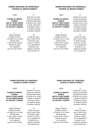 HIMNO NACIONAL DE VENEZUELA
"GLORIA AL BRAVO PUEBLO"

CORO
GLORIA AL BRAVO
PUEBLO
QUE EL YUGO LANZÓ,
LA LEY RESPETANDO,
LA VIRTUD Y HONOR.

I
¡Abajo cadenas!
Gritaba el señor;
y el pobre en su choza
libertad pidió.
A este santo nombre
tembló de pavor
el vil egoísmo
que otra vez triunfó.

II
Gritemos con brío:
¡Muera la opresión!
Compatriotas fieles,
la fuerza es la unión;
y desde el Empíreo
el Supremo Autor,
un sublime aliento
al pueblo infundió.
III
Unida con lazos
que el cielo formó,
la América toda,
existe en nación;
y si el despotismo
levanta la voz,
seguid el ejemplo
que Caracas dio.

HIMNO NACIONAL DE VENEZUELA
"GLORIA AL BRAVO PUEBLO"

CORO
GLORIA AL BRAVO
PUEBLO
QUE EL YUGO LANZÓ,
LA LEY RESPETANDO,
LA VIRTUD Y HONOR.

I
¡Abajo cadenas!
Gritaba el señor;
y el pobre en su choza
libertad pidió.
A este santo nombre
tembló de pavor
el vil egoísmo
que otra vez triunfó.

II
Gritemos con brío:
¡Muera la opresión!
Compatriotas fieles,
la fuerza es la unión;
y desde el Empíreo
el Supremo Autor,
un sublime aliento
al pueblo infundió.
III
Unida con lazos
que el cielo formó,
la América toda,
existe en nación;
y si el despotismo
levanta la voz,
seguid el ejemplo
que Caracas dio.

HIMNO NACIONAL DE VENEZUELA
"GLORIA AL BRAVO PUEBLO"

CORO
GLORIA AL BRAVO
PUEBLO
QUE EL YUGO LANZÓ,
LA LEY RESPETANDO,
LA VIRTUD Y HONOR.

I
¡Abajo cadenas!
Gritaba el señor;
y el pobre en su choza
libertad pidió.
A este santo nombre
tembló de pavor
el vil egoísmo
que otra vez triunfó.

II
Gritemos con brío:
¡Muera la opresión!
Compatriotas fieles,
la fuerza es la unión;
y desde el Empíreo
el Supremo Autor,
un sublime aliento
al pueblo infundió.
III
Unida con lazos
que el cielo formó,
la América toda,
existe en nación;
y si el despotismo
levanta la voz,
seguid el ejemplo
que Caracas dio.

HIMNO NACIONAL DE VENEZUELA
"GLORIA AL BRAVO PUEBLO"

CORO
GLORIA AL BRAVO
PUEBLO
QUE EL YUGO LANZÓ,
LA LEY RESPETANDO,
LA VIRTUD Y HONOR.

I
¡Abajo cadenas!
Gritaba el señor;
y el pobre en su choza
libertad pidió.
A este santo nombre
tembló de pavor
el vil egoísmo
que otra vez triunfó.

II
Gritemos con brío:
¡Muera la opresión!
Compatriotas fieles,
la fuerza es la unión;
y desde el Empíreo
el Supremo Autor,
un sublime aliento
al pueblo infundió.
III
Unida con lazos
que el cielo formó,
la América toda,
existe en nación;
y si el despotismo
levanta la voz,
seguid el ejemplo
que Caracas dio.

 