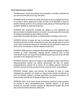 Himno Nacional poema original

CoroMexicanos, al grito de guerrael acero aprestad y el bridón,y retiemble en
sus centros la tierraal sonoro rugir del cañón.
ESTROFA I Ciña ¡oh Patria! tus sienes de olivade la paz el arcángel divino,que
en el cielo tu eterno destino,por el dedo de Dios se escribió; Mas si osare un
extraño enemigo,profanar con su planta tu suelo,piensa ¡oh Patria querida! que
el cieloun soldado en cada hijo te dió.Coro
ESTROFA I I En sangrientos combates los vistepor tu amor palpitando sus
senos,arrostrar la metralla serenos,y la muerte o la gloria buscar.Si el recuerdo
de antiguas hazañasde tus hijos inflama la mente,
los laureles (recuerdos) del triunfo, tu frentevolverán inmortales a ornar.Coro
ESTROFA I I I Como al golpe del rayo la encinase derrumba hasta el hondo
torrente,la discordia vencida, impotente,a los pies del arcángel cayó; Ya no más
de tus hijos la sangrese derrame en contienda de hermanossólo encuentra el
acero en tus manosquien tu nombre sagrado insultó.Coro
ESTROFA I V Del guerrero inmortal de Zempoalate defienda la espada terrible,y
sostiene su brazo invencibletu sagrado pendón tricolor; El será el feliz
mexicanoen la paz y en la guerra el caudillo,porque él supo sus armas de brillo
circundar en los campos de honor.Coro
ESTROFA V ¡Guerra, guerra sin tregua al que intentede la patria manchar los
blasones!¡Guerra, guerra! Los patrios pendonesen las olas de sangre
empapad: ¡Guerra, guerra! En el monte, en el vallelos cañones horrísonos
truenen,y los ecos sonoros resuenencon las voces de ¡Unión! ¡Libertad!Coro
ESTROFA V I Antes, patria, que inermes tus hijosbajo el yugo su cuello
dobleguen,tus campiñas con sangre se rieguen,sobre sangre se estampe su
pie; Y tus templos, palacios y torresse derrumben con hórrido estruendo,y tus
ruinas existan diciendo: de mil héroes la Patria aquí fue.Coro
ESTROFA V I I Si a la lid contra hueste enemiganos convoca la tropa guerrera,
de I turbide la sacra bandera¡Mexicanos! valientes seguid: Y a los fieros
bridones les sirvanlas vencidas enseñas de alfombra; los laureles del triunfo
den sombraa la frente del bravo adalid.Coro

 