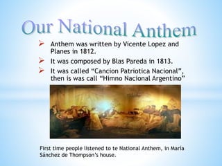  Anthem was written by Vicente Lopez and
Planes in 1812.
 It was composed by Blas Pareda in 1813.
 It was called “Cancion Patriotica Nacional”,
then is was call “Himno Nacional Argentino”
First time people listened to te National Anthem, in María
Sánchez de Thompson’s house.
 
